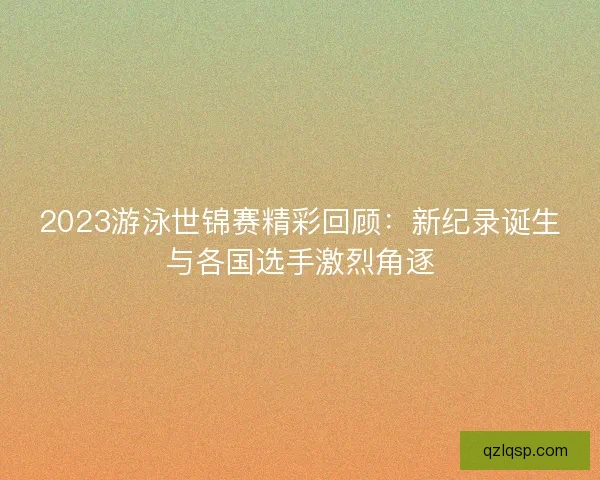 2023游泳世锦赛精彩回顾：新纪录诞生与各国选手激烈角逐