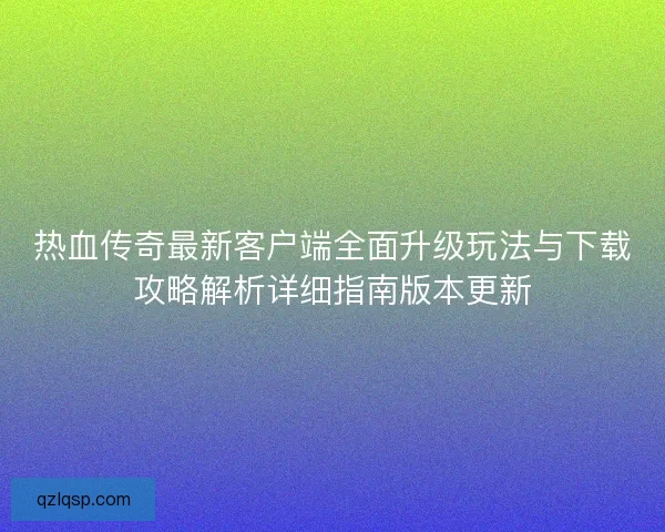 热血传奇最新客户端全面升级玩法与下载攻略解析详细指南版本更新