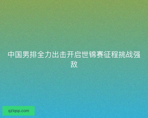 中国男排全力出击开启世锦赛征程挑战强敌