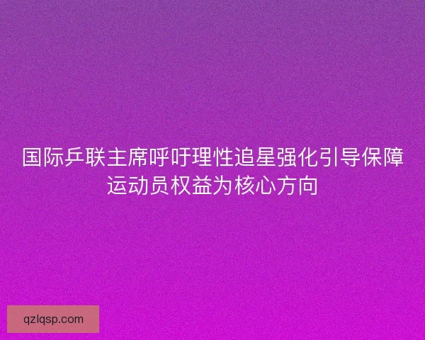 国际乒联主席呼吁理性追星强化引导保障运动员权益为核心方向