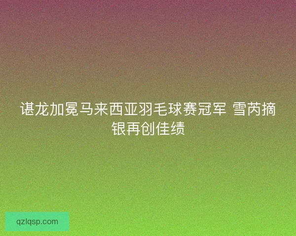 谌龙加冕马来西亚羽毛球赛冠军 雪芮摘银再创佳绩