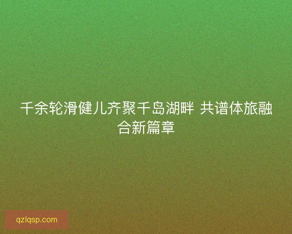 千余轮滑健儿齐聚千岛湖畔 共谱体旅融合新篇章 千余轮滑健儿齐聚千岛湖畔 共谱体旅融合新篇章