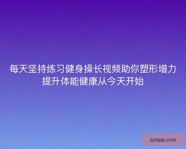 每天坚持练习健身操长视频助你塑形增力提升体能健康从今天开始 每天坚持练习健身操长视频助你塑形增力提升体能健康从今天开始