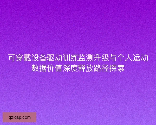 可穿戴设备驱动训练监测升级与个人运动数据价值深度释放路径探索