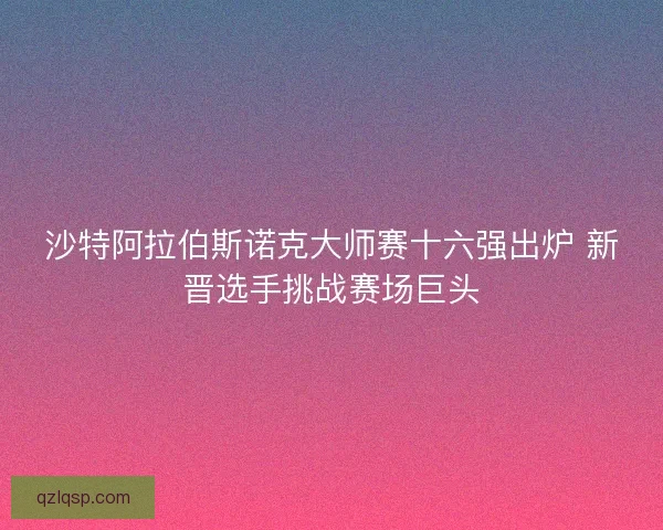 沙特阿拉伯斯诺克大师赛十六强出炉 新晋选手挑战赛场巨头