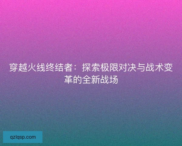 穿越火线终结者:探索极限对决与战术变革的全新战场 穿越火线终结者:探索极限对决与战术变革的全新战场