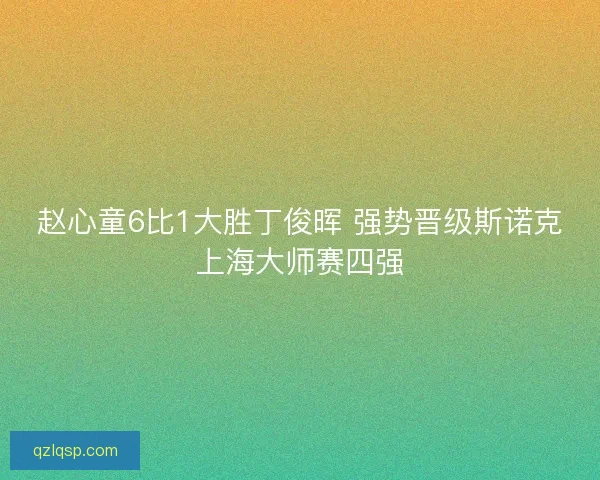 赵心童6比1大胜丁俊晖 强势晋级斯诺克上海大师赛四强 赵心童6比1大胜丁俊晖 强势晋级斯诺克上海大师赛四强