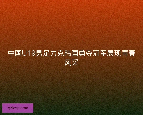 中国U19男足力克韩国勇夺冠军展现青春风采 中国U19男足力克韩国勇夺冠军展现青春风采