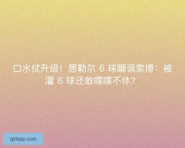 口水仗升级！居勒尔 6 球嘲讽索博：被灌 6 球还敢喋喋不休？