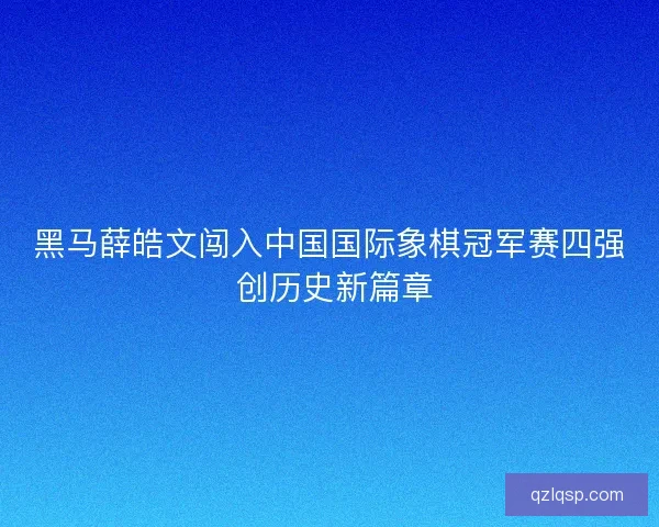 黑马薛皓文闯入中国国际象棋冠军赛四强 创历史新篇章