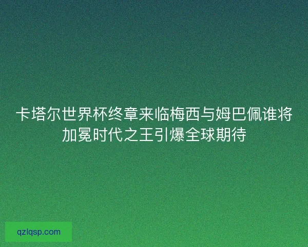 卡塔尔世界杯终章来临梅西与姆巴佩谁将加冕时代之王引爆全球期待