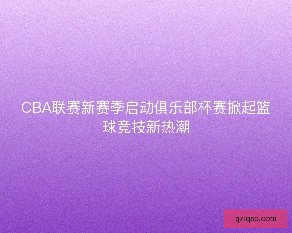 CBA联赛新赛季启动俱乐部杯赛掀起篮球竞技新热潮 CBA联赛新赛季启动俱乐部杯赛掀起篮球竞技新热潮