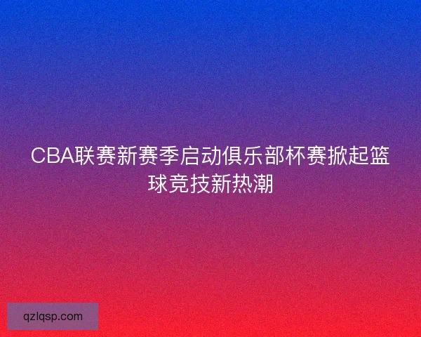 CBA联赛新赛季启动俱乐部杯赛掀起篮球竞技新热潮 CBA联赛新赛季启动俱乐部杯赛掀起篮球竞技新热潮